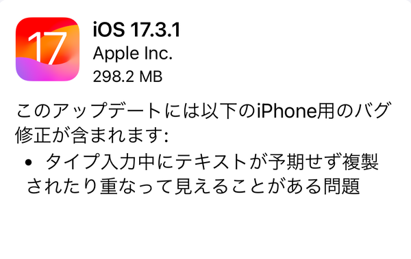 Apple、「iOS 17.3.1」「iPadOS 17.3.1」「watchOS 10.3.1」「macOS Sonoma 14.3.1」の配信開始。「タイプ入力中にテキストが予期せず複製されたり重なって見えることがある問題」を修正です。